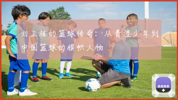 刘玉栋的篮球传奇：从青涩少年到中国篮球的旗帜人物