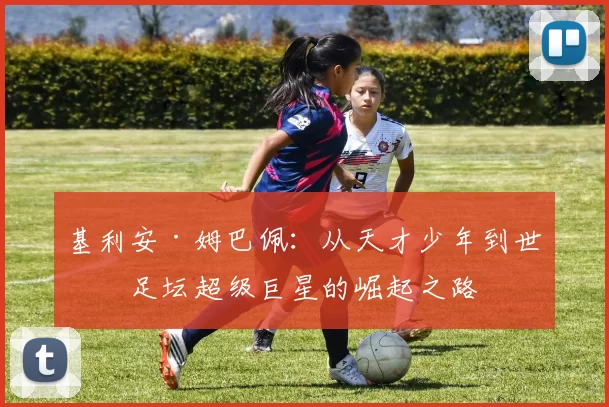 基利安·姆巴佩：从天才少年到世界足坛超级巨星的崛起之路