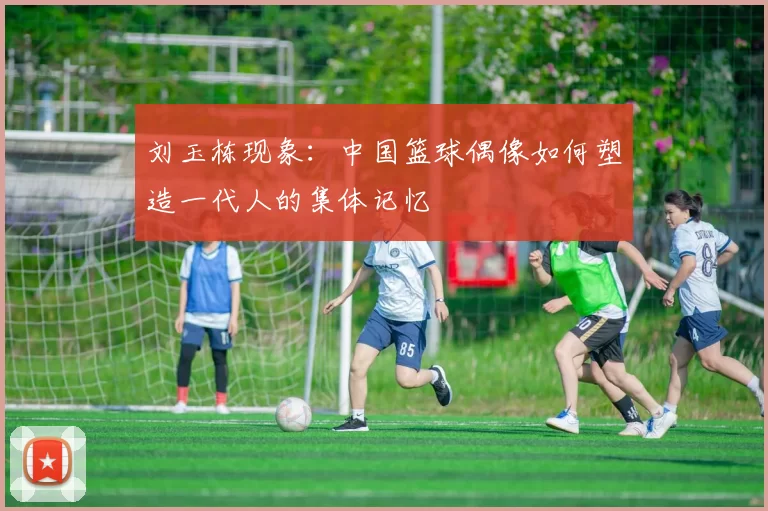 刘玉栋现象：中国篮球偶像如何塑造一代人的集体记忆