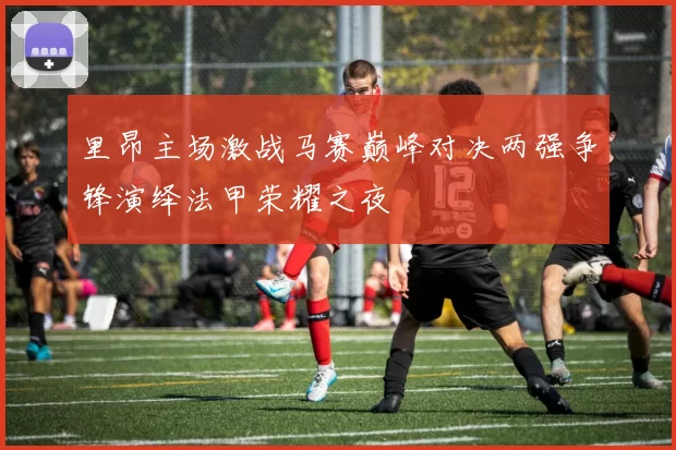 里昂主场激战马赛巅峰对决两强争锋演绎法甲荣耀之夜