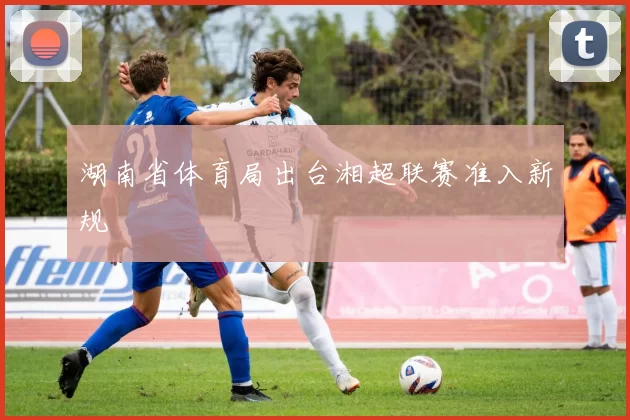 湖南省体育局出台湘超联赛准入新规