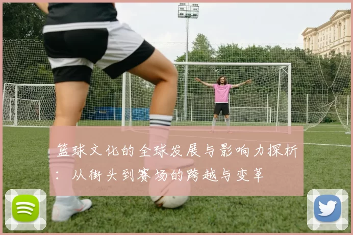 篮球文化的全球发展与影响力探析：从街头到赛场的跨越与变革