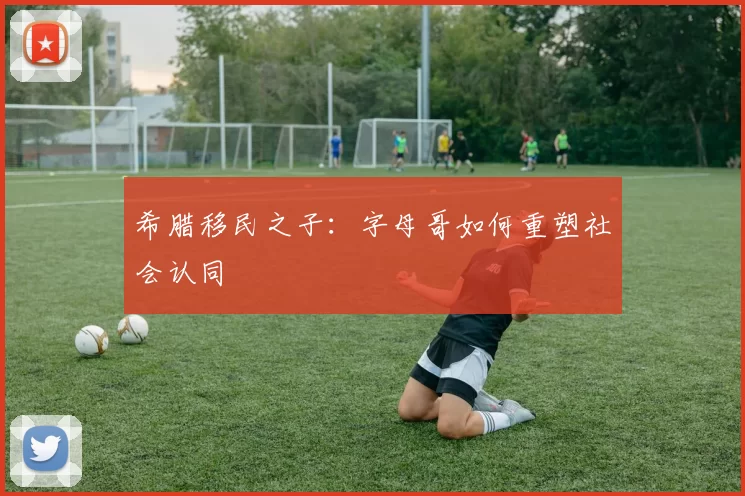 希腊移民之子：字母哥如何重塑社会认同