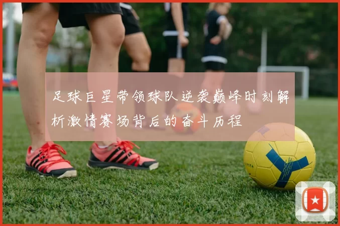 足球巨星带领球队逆袭巅峰时刻解析激情赛场背后的奋斗历程