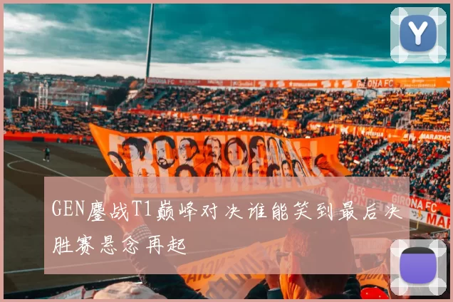GEN鏖战T1巅峰对决谁能笑到最后决胜赛悬念再起