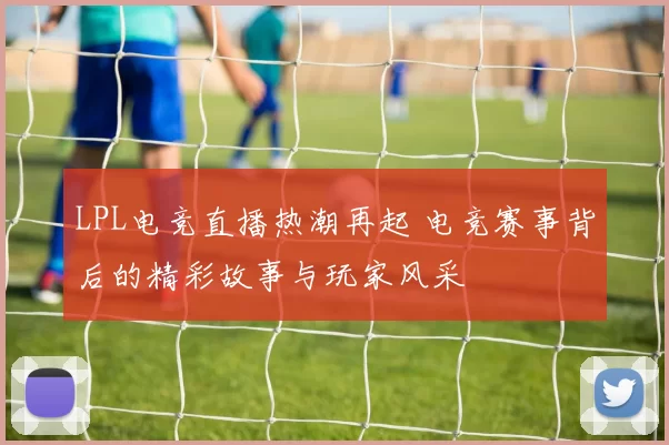 LPL电竞直播热潮再起 电竞赛事背后的精彩故事与玩家风采