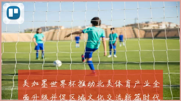 美加墨世界杯推动北美体育产业全面升级并促区域文化交流新篇时代