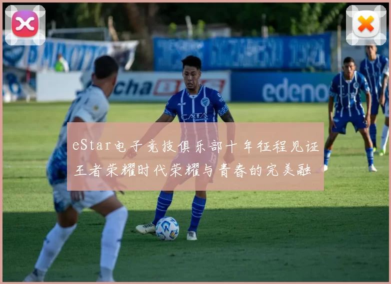 eStar电子竞技俱乐部十年征程见证王者荣耀时代荣耀与青春的完美融合