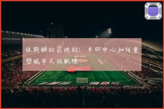 休斯顿社区地标：丰田中心如何重塑城市文化肌理