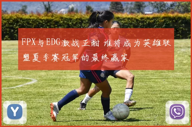 FPX与EDG激战正酣 谁将成为英雄联盟夏季赛冠军的最终赢家