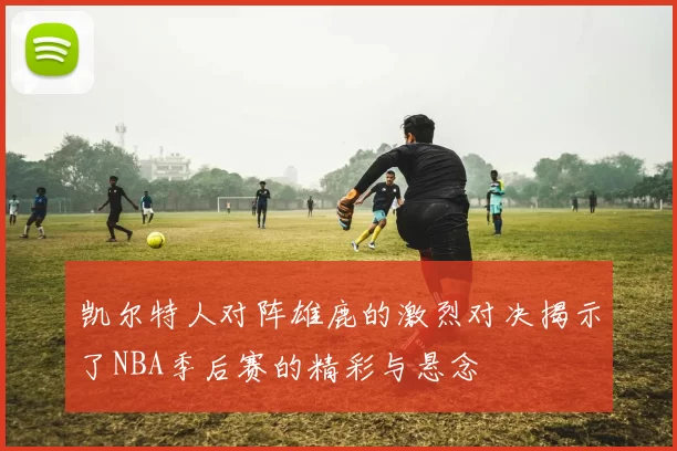 凯尔特人对阵雄鹿的激烈对决揭示了NBA季后赛的精彩与悬念